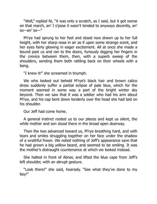 “Well,” replied Ni, “it was only a scratch, as I said, but it got worse
on that march, an’ I s’pose it wasn’t tended to anyways decently, an’
so—an’ so—”
M’rye had sprung to her feet and stood now drawn up to her full
height, with her sharp nose in air as if upon some strange scent, and
her eyes fairly glowing in eager excitement. All at once she made a
bound past us and ran to the doors, furiously digging her fingers in
the crevice between them, then, with a superb sweep of the
shoulders, sending them both rattling back on their wheels with a
bang.
“I knew it!” she screamed in triumph.
We who looked out beheld M’rye’s black hair and brown calico
dress suddenly suffer a partial eclipse of pale blue, which for the
moment seemed in some way a part of the bright winter sky
beyond. Then we saw that it was a soldier who had his arm about
M’rye, and his cap bent down tenderly over the head she had laid on
his shoulder.
Our Jeff had come home.
A general instinct rooted us to our places and kept us silent, the
while mother and son stood there in the broad open doorway.
Then the two advanced toward us, M’rye breathing hard, and with
tears and smiles struggling together on her face under the shadow
of a wrathful frown. We noted nothing of Jeff’s appearance save that
he had grown a big yellow beard, and seemed to be smiling. It was
the mother’s distraught countenance at which we looked instead.
She halted in front of Abner, and lifted the blue cape from Jeff’s
left shoulder, with an abrupt gesture.
“Look there!” she said, hoarsely. “See what they’ve done to my
boy!”
 