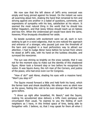We now saw that the left sleeve of Jeff’s army overcoat was
empty and hung pinned against his breast. On the instant we were
all swarming about him, shaking the hand that remained to him and
striving against one another in a babel of questions, comments, and
expressions of sympathy with his loss, satisfaction at his return. It
seemed the most natural thing in the world that he should kiss
Esther Hagadorn, and that Janey Wilcox should reach up on tiptoes
and kiss him. When the Underwood girl would have done the same,
however, M’rye brusquely shouldered her aside.
So beside ourselves with excitement were we all, each in turn
seeking to get in a word edgewise, that no one noticed the approach
and entrance of a stranger, who paused just over the threshold of
the barn and coughed in a loud perfunctory way to attract our
attention. I had to nudge Abner twice before he turned from where
he stood at Jeff’s side, with his hand on the luckless shoulder, and
surveyed the newcomer.
The sun was shining so brightly on the snow outside, that it was
not for the moment easy to make out the identity of this shadowed
figure. Abner took a forward step or two before he recognized his
visitor. It was Squire Avery, the rich man of the Corners, and justice
of the peace, who had once even run for Congress.
“How d’ do?” said Abner, shading his eyes with a massive hand.
“Won’t you step in?”
The Squire moved forward a little and held forth his hand, which
the farmer took and shook doubtfully. We others were as silent now
as the grave, feeling this visit to be even stranger than all that had
gone before.
“I drove up right after breakfast, Mr. Beech,” said the Squire,
making his accustomed slow delivery a trifle more pompous and
circumspect than usual, “to express to you the feeling of such
neighbors as I have, in this limited space of time, being able to
foregather with. I believe, sir, that I may speak for them all when I
 