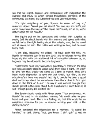 say that we regret, deplore, and contemplate with indignation the
outrage and injury to which certain thoughtless elements of the
community last night, sir, subjected you and your household.”
“It’s right neighborly of you, Square, to come an’ say so,”
remarked Abner. “Won’t you set down? You see, my son Jeff’s jest
come home from the war, an’ the house bein’ burnt, an’ so on, we’re
rather upset for the minute.”
The Squire put on his spectacles and smiled with surprise at
seeing Jeff. He shook hands with him warmly, and spoke with what
we felt to be the right feeling about that missing arm; but he could
not sit down, he said. The cutter was waiting for him, and he must
hurry back.
“I am glad, however,” he added, “to have been the first, Mr.
Beech, to welcome your brave son back, and to express to you the
hope, sir, that with this additional link of sympathy between us, sir,
bygones may be allowed to become bygones.”
“I don’t bear no ill will,” said Abner, guardedly. “I s’pose in the long
run folks act pooty close to about what they think is right. I’m willin’
to give ’em that credit—the same as I take to myself. They ain’t
been much disposition to give me that credit, but then, as our
school-ma’am here was a-sayin’ last night, people ’ve been a good
deal worked up about the war—havin’ them that’s close to ’em right
down in the thick of it—an’ I dessay it was natural enough they
should git hot in the collar about it. As I said afore, I don’t bear no ill
will—though prob’ly I’m entitled to.”
The Squire shook hands with Abner again. “Your sentiments, Mr.
Beech,” he said, in his stateliest manner, “do credit alike to your
heart and your head. There is a feeling, sir, that this would be an
auspicious occasion for you to resume sending your milk to the
cheese-factory.”
Abner pondered the suggestion for a moment. “It would be
handier,” he said, slowly; “but, you know, I ain’t goin’ to eat no
 