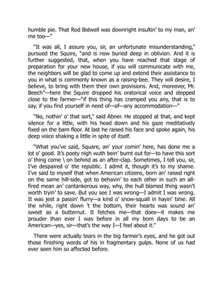 humble pie. That Rod Bidwell was downright insultin’ to my man, an’
me too—”
“It was all, I assure you, sir, an unfortunate misunderstanding,”
pursued the Squire, “and is now buried deep in oblivion. And it is
further suggested, that, when you have reached that stage of
preparation for your new house, if you will communicate with me,
the neighbors will be glad to come up and extend their assistance to
you in what is commonly known as a raising-bee. They will desire, I
believe, to bring with them their own provisions. And, moreover, Mr.
Beech”—here the Squire dropped his oratorical voice and stepped
close to the farmer—“if this thing has cramped you any, that is to
say, if you find yourself in need of—of—any accommodation—”
“No, nothin’ o’ that sort,” said Abner. He stopped at that, and kept
silence for a little, with his head down and his gaze meditatively
fixed on the barn floor. At last he raised his face and spoke again, his
deep voice shaking a little in spite of itself.
“What you’ve said, Square, an’ your comin’ here, has done me a
lot o’ good. It’s pooty nigh wuth bein’ burnt out for—to have this sort
o’ thing come  on behind as an after-clap. Sometimes, I tell you, sir,
I’ve despaired o’ the republic. I admit it, though it’s to my shame.
I’ve said to myself that when American citizens, born an’ raised right
on the same hill-side, got to behavin’ to each other in such an all-
fired mean an’ cantankerous way, why, the hull blamed thing wasn’t
worth tryin’ to save. But you see I was wrong—I admit I was wrong.
It was jest a passin’ flurry—a kind o’ snow-squall in hayin’ time. All
the while, right down ’t the bottom, their hearts was sound an’
sweet as a butternut. It fetches me—that does—it makes me
prouder than ever I was before in all my born days to be an
American—yes, sir—that’s the way I—I feel about it.”
There were actually tears in the big farmer’s eyes, and he got out
those finishing words of his in fragmentary gulps. None of us had
ever seen him so affected before.
 