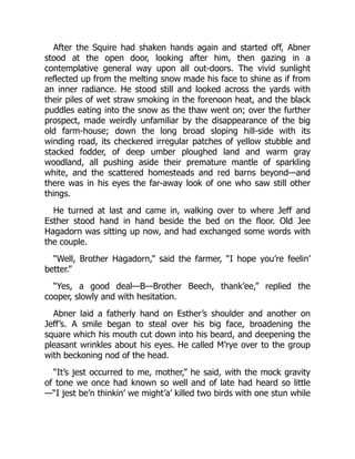 After the Squire had shaken hands again and started off, Abner
stood at the open door, looking after him, then gazing in a
contemplative general way upon all out-doors. The vivid sunlight
reflected up from the melting snow made his face to shine as if from
an inner radiance. He stood still and looked across the yards with
their piles of wet straw smoking in the forenoon heat, and the black
puddles eating into the snow as the thaw went on; over the further
prospect, made weirdly unfamiliar by the disappearance of the big
old farm-house; down the long broad sloping hill-side with its
winding road, its checkered irregular patches of yellow stubble and
stacked fodder, of deep umber ploughed land and warm gray
woodland, all pushing aside their premature mantle of sparkling
white, and the scattered homesteads and red barns beyond—and
there was in his eyes the far-away look of one who saw still other
things.
He turned at last and came in, walking over to where Jeff and
Esther stood hand in hand beside the bed on the floor. Old Jee
Hagadorn was sitting up now, and had exchanged some words with
the couple.
“Well, Brother Hagadorn,” said the farmer, “I hope you’re feelin’
better.”
“Yes, a good deal—B—Brother Beech, thank’ee,” replied the
cooper, slowly and with hesitation.
Abner laid a fatherly hand on Esther’s shoulder and another on
Jeff’s. A smile began to steal over his big face, broadening the
square which his mouth cut down into his beard, and deepening the
pleasant wrinkles about his eyes. He called M’rye over to the group
with beckoning nod of the head.
“It’s jest occurred to me, mother,” he said, with the mock gravity
of tone we once had known so well and of late had heard so little
—“I jest be’n thinkin’ we might’a’ killed two birds with one stun while
 