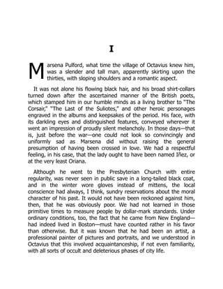 M
I
arsena Pulford, what time the village of Octavius knew him,
was a slender and tall man, apparently skirting upon the
thirties, with sloping shoulders and a romantic aspect.
It was not alone his flowing black hair, and his broad shirt-collars
turned down after the ascertained manner of the British poets,
which stamped him in our humble minds as a living brother to “The
Corsair,” “The Last of the Suliotes,” and other heroic personages
engraved in the albums and keepsakes of the period. His face, with
its darkling eyes and distinguished features, conveyed wherever it
went an impression of proudly silent melancholy. In those days—that
is, just before the war—one could not look so convincingly and
uniformly sad as Marsena did without raising the general
presumption of having been crossed in love. We had a respectful
feeling, in his case, that the lady ought to have been named Iñez, or
at the very least Oriana.
Although he went to the Presbyterian Church with entire
regularity, was never seen in public save in a long-tailed black coat,
and in the winter wore gloves instead of mittens, the local
conscience had always, I think, sundry reservations about the moral
character of his past. It would not have been reckoned against him,
then, that he was obviously poor. We had not learned in those
primitive times to measure people by dollar-mark standards. Under
ordinary conditions, too, the fact that he came from New England—
had indeed lived in Boston—must have counted rather in his favor
than otherwise. But it was known that he had been an artist, a
professional painter of pictures and portraits, and we understood in
Octavius that this involved acquaintanceship, if not even familiarity,
with all sorts of occult and deleterious phases of city life.
 