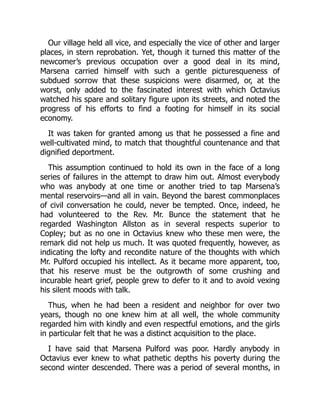 Our village held all vice, and especially the vice of other and larger
places, in stern reprobation. Yet, though it turned this matter of the
newcomer’s previous occupation over a good deal in its mind,
Marsena carried himself with such a gentle picturesqueness of
subdued sorrow that these suspicions were disarmed, or, at the
worst, only added to the fascinated interest with which Octavius
watched his spare and solitary figure upon its streets, and noted the
progress of his efforts to find a footing for himself in its social
economy.
It was taken for granted among us that he possessed a fine and
well-cultivated mind, to match that thoughtful countenance and that
dignified deportment.
This assumption continued to hold its own in the face of a long
series of failures in the attempt to draw him out. Almost everybody
who was anybody at one time or another tried to tap Marsena’s
mental reservoirs—and all in vain. Beyond the barest commonplaces
of civil conversation he could, never be tempted. Once, indeed, he
had volunteered to the Rev. Mr. Bunce the statement that he
regarded Washington Allston as in several respects superior to
Copley; but as no one in Octavius knew who these men were, the
remark did not help us much. It was quoted frequently, however, as
indicating the lofty and recondite nature of the thoughts with which
Mr. Pulford occupied his intellect. As it became more apparent, too,
that his reserve must be the outgrowth of some crushing and
incurable heart grief, people grew to defer to it and to avoid vexing
his silent moods with talk.
Thus, when he had been a resident and neighbor for over two
years, though no one knew him at all well, the whole community
regarded him with kindly and even respectful emotions, and the girls
in particular felt that he was a distinct acquisition to the place.
I have said that Marsena Pulford was poor. Hardly anybody in
Octavius ever knew to what pathetic depths his poverty during the
second winter descended. There was a period of several months, in
 