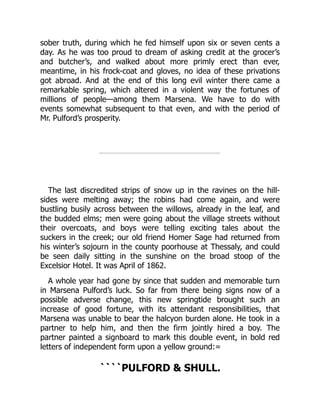 sober truth, during which he fed himself upon six or seven cents a
day. As he was too proud to dream of asking credit at the grocer’s
and butcher’s, and walked about more primly erect than ever,
meantime, in his frock-coat and gloves, no idea of these privations
got abroad. And at the end of this long evil winter there came a
remarkable spring, which altered in a violent way the fortunes of
millions of people—among them Marsena. We have to do with
events somewhat subsequent to that even, and with the period of
Mr. Pulford’s prosperity.
The last discredited strips of snow up in the ravines on the hill-
sides were melting away; the robins had come again, and were
bustling busily across between the willows, already in the leaf, and
the budded elms; men were going about the village streets without
their overcoats, and boys were telling exciting tales about the
suckers in the creek; our old friend Homer Sage had returned from
his winter’s sojourn in the county poorhouse at Thessaly, and could
be seen daily sitting in the sunshine on the broad stoop of the
Excelsior Hotel. It was April of 1862.
A whole year had gone by since that sudden and memorable turn
in Marsena Pulford’s luck. So far from there being signs now of a
possible adverse change, this new springtide brought such an
increase of good fortune, with its attendant responsibilities, that
Marsena was unable to bear the halcyon burden alone. He took in a
partner to help him, and then the firm jointly hired a boy. The
partner painted a signboard to mark this double event, in bold red
letters of independent form upon a yellow ground:=
````PULFORD & SHULL.
 