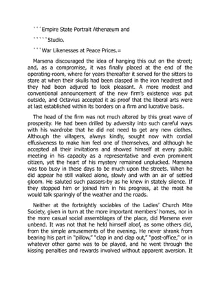 ```Empire State Portrait Athenæum and
`````Studio.
```War Likenesses at Peace Prices.=
Marsena discouraged the idea of hanging this out on the street;
and, as a compromise, it was finally placed at the end of the
operating-room, where for years thereafter it served for the sitters to
stare at when their skulls had been clasped in the iron headrest and
they had been adjured to look pleasant. A more modest and
conventional announcement of the new firm’s existence was put
outside, and Octavius accepted it as proof that the liberal arts were
at last established within its borders on a firm and lucrative basis.
The head of the firm was not much altered by this great wave of
prosperity. He had been drilled by adversity into such careful ways
with his wardrobe that he did not need to get any new clothes.
Although the villagers, always kindly, sought now with cordial
effusiveness to make him feel one of themselves, and although he
accepted all their invitations and showed himself at every public
meeting in his capacity as a representative and even prominent
citizen, yet the heart of his mystery remained unplucked. Marsena
was too busy in these days to be much upon the streets. When he
did appear he still walked alone, slowly and with an air of settled
gloom. He saluted such passers-by as he knew in stately silence. If
they stopped him or joined him in his progress, at the most he
would talk sparingly of the weather and the roads.
Neither at the fortnightly sociables of the Ladies’ Church Mite
Society, given in turn at the more important members’ homes, nor in
the more casual social assemblages of the place, did Marsena ever
unbend. It was not that he held himself aloof, as some others did,
from the simple amusements of the evening. He never shrank from
bearing his part in “pillow,” “clap in and clap out,” “post-office,” or in
whatever other game was to be played, and he went through the
kissing penalties and rewards involved without apparent aversion. It
 