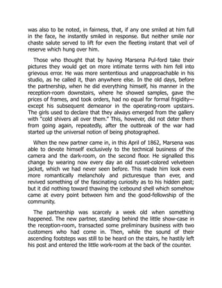 was also to be noted, in fairness, that, if any one smiled at him full
in the face, he instantly smiled in response. But neither smile nor
chaste salute served to lift for even the fleeting instant that veil of
reserve which hung over him.
Those who thought that by having Marsena Pul-ford take their
pictures they would get on more intimate terms with him fell into
grievous error. He was more sententious and unapproachable in his
studio, as he called it, than anywhere else. In the old days, before
the partnership, when he did everything himself, his manner in the
reception-room downstairs, where he showed samples, gave the
prices of frames, and took orders, had no equal for formal frigidity—
except his subsequent demeanor in the operating-room upstairs.
The girls used to declare that they always emerged from the gallery
with “cold shivers all over them.” This, however, did not deter them
from going again, repeatedly, after the outbreak of the war had
started up the universal notion of being photographed.
When the new partner came in, in this April of 1862, Marsena was
able to devote himself exclusively to the technical business of the
camera and the dark-room, on the second floor. He signalled this
change by wearing now every day an old russet-colored velveteen
jacket, which we had never seen before. This made him look even
more romantically melancholy and picturesque than ever, and
revived something of the fascinating curiosity as to his hidden past;
but it did nothing toward thawing the icebound shell which somehow
came at every point between him and the good-fellowship of the
community.
The partnership was scarcely a week old when something
happened. The new partner, standing behind the little show-case in
the reception-room, transacted some preliminary business with two
customers who had come in. Then, while the sound of their
ascending footsteps was still to be heard on the stairs, he hastily left
his post and entered the little work-room at the back of the counter.
 