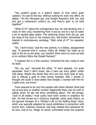 “You couldn’t guess in a baker’s dozen of tries who’s gone
upstairs,” he said to the boy. Without waiting for even one effort, he
added: “It’s the Parmalee girl, and Dwight Ransom’s with her, and
he’s got a Lootenant’s uniform on, and they’re goin’ to be took
together!”
“What of it?” asked the unimaginative boy. He was bending over a
crock of nitric acid, transferring from it one by one to a tub of water
a lot of spoiled glass plates. The sickening fumes from the jar, and
the sting of the acid on his cracked skin, still further diminished his
interest in contemporary sociology. “Well, what of it?” he repeated,
sulkily.
“Oh, I don’t know,” said the new partner, in a listless, disappointed
way. “It seemed kind o’ curious, that’s all. Holdin’ her head up as
high in the air as she does, you wouldn’t think she’d so much as look
at an ordinary fellow like Dwight Ransom.”
“I suppose this is a free country,” remarked the boy, rising to rest
his back.
“Oh, my, yes,” returned the other; “if she’s pleased, I’m quite
agreeable. And—I don’t know, too—I dare say she’s gettin’ pretty
well along. Maybe she thinks they ain’t any too much time to lose,
and is making a grab at what comes handiest. Still, I should ’a’
thought she could ’a’ done better than Dwight. I worked with him for
a spell once, you know.”
There seemed to be very few people with whom Newton Shull had
not at one time or another worked. Apparently there was no craft or
calling which he did not know something about. The old phrase,
“Jack of all trades,” must surely have been coined in prophecy for
him. He had turned up in Octavius originally, some years before, as
the general manager of a “Whaler’s Life on the Rolling Deep” show,
which was specially adapted for moral exhibitions in connection with
church fairs. Calamity, however, had long marked this enterprise for
its own, and at our village its career culminated under the auspices
 