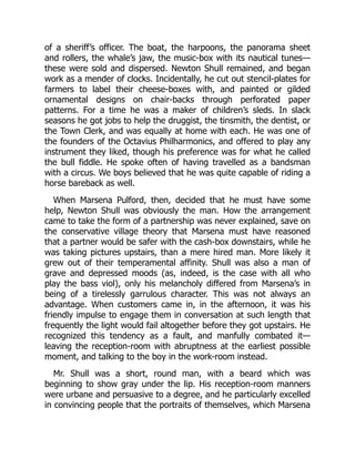 of a sheriff’s officer. The boat, the harpoons, the panorama sheet
and rollers, the whale’s jaw, the music-box with its nautical tunes—
these were sold and dispersed. Newton Shull remained, and began
work as a mender of clocks. Incidentally, he cut out stencil-plates for
farmers to label their cheese-boxes with, and painted or gilded
ornamental designs on chair-backs through perforated paper
patterns. For a time he was a maker of children’s sleds. In slack
seasons he got jobs to help the druggist, the tinsmith, the dentist, or
the Town Clerk, and was equally at home with each. He was one of
the founders of the Octavius Philharmonics, and offered to play any
instrument they liked, though his preference was for what he called
the bull fiddle. He spoke often of having travelled as a bandsman
with a circus. We boys believed that he was quite capable of riding a
horse bareback as well.
When Marsena Pulford, then, decided that he must have some
help, Newton Shull was obviously the man. How the arrangement
came to take the form of a partnership was never explained, save on
the conservative village theory that Marsena must have reasoned
that a partner would be safer with the cash-box downstairs, while he
was taking pictures upstairs, than a mere hired man. More likely it
grew out of their temperamental affinity. Shull was also a man of
grave and depressed moods (as, indeed, is the case with all who
play the bass viol), only his melancholy differed from Marsena’s in
being of a tirelessly garrulous character. This was not always an
advantage. When customers came in, in the afternoon, it was his
friendly impulse to engage them in conversation at such length that
frequently the light would fail altogether before they got upstairs. He
recognized this tendency as a fault, and manfully combated it—
leaving the reception-room with abruptness at the earliest possible
moment, and talking to the boy in the work-room instead.
Mr. Shull was a short, round man, with a beard which was
beginning to show gray under the lip. His reception-room manners
were urbane and persuasive to a degree, and he particularly excelled
in convincing people that the portraits of themselves, which Marsena
 
