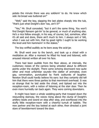 potato the minute there was any soldierin’ to do. He knew which
side his bread was buttered on!”
“Well,” said the boy, slapping the last plates sharply into the tub,
“that’s just what Dwight’s doin’ too, ain’t it?”
“Yes,” Mr. Shull conceded; “but it ain’t the same thing. You won’t
find Dwight Ransom get-tin’ to be general, or much of anything else.
He’s a nice fellow enough, in his way, of course; but, somehow, after
it’s all said and done, there ain’t much to him. I always sort o’ felt,
when I was out with him, that by good rights I ought to be working
the level and him hammerin’ in the stakes.”
The boy sniffed audibly as he bore away the acid-jar.
Mr. Shull went over to the bench, and took up a chisel with a
meditative air. After a moment he lifted his head and listened, with
aroused interest written all over his face.
There had been audible from the floor above, at intervals, the
customary noises of the camera being wheeled about to different
points under the skylight. There came echoing downward now quite
other and most unfamiliar sounds—the clatter of animated, even
gay, conversation, punctuated by frank outbursts of laughter.
Newton Shull could hardly believe his ears: but they certainly did tell
him that there were three parties to that merriment overhead. It was
so strange that he laid aside the chisel, and tiptoed out into the
reception-room, with a notion of listening at the stair door. Then he
even more hurriedly ran back again. They were coming downstairs.
It might have been a whole wedding-party that trooped down the
resounding stairway, the voices rising above the clump of Dwight’s
artillery boots and sword on step after step, and overflowed into the
stuffy little reception-room with a cheerful tumult of babble. The
new partner and the boy looked at each other, then directed a joint
stare of bewilderment toward the door.
 