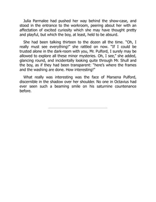 Julia Parmalee had pushed her way behind the show-case, and
stood in the entrance to the workroom, peering about her with an
affectation of excited curiosity which she may have thought pretty
and playful, but which the boy, at least, held to be absurd.
She had been talking thirteen to the dozen all the time. “Oh, I
really must see everything!” she rattled on now. “If I could be
trusted alone in the dark-room with you, Mr. Pulford, I surely may be
allowed to explore all these minor mysteries. Oh, I see,” she added,
glancing round, and incidentally looking quite through Mr. Shull and
the boy, as if they had been transparent: “here’s where the frames
and the washing are done. How interesting!”
What really was interesting was the face of Marsena Pulford,
discernible in the shadow over her shoulder. No one in Octavius had
ever seen such a beaming smile on his saturnine countenance
before.
 