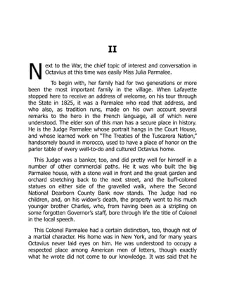 N
II
ext to the War, the chief topic of interest and conversation in
Octavius at this time was easily Miss Julia Parmalee.
To begin with, her family had for two generations or more
been the most important family in the village. When Lafayette
stopped here to receive an address of welcome, on his tour through
the State in 1825, it was a Parmalee who read that address, and
who also, as tradition runs, made on his own account several
remarks to the hero in the French language, all of which were
understood. The elder son of this man has a secure place in history.
He is the Judge Parmalee whose portrait hangs in the Court House,
and whose learned work on “The Treaties of the Tuscarora Nation,”
handsomely bound in morocco, used to have a place of honor on the
parlor table of every well-to-do and cultured Octavius home.
This Judge was a banker, too, and did pretty well for himself in a
number of other commercial paths. He it was who built the big
Parmalee house, with a stone wall in front and the great garden and
orchard stretching back to the next street, and the buff-colored
statues on either side of the gravelled walk, where the Second
National Dearborn County Bank now stands. The Judge had no
children, and, on his widow’s death, the property went to his much
younger brother Charles, who, from having been as a stripling on
some forgotten Governor’s staff, bore through life the title of Colonel
in the local speech.
This Colonel Parmalee had a certain distinction, too, though not of
a martial character. His home was in New York, and for many years
Octavius never laid eyes on him. He was understood to occupy a
respected place among American men of letters, though exactly
what he wrote did not come to our knowledge. It was said that he
 