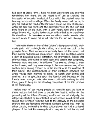 had been at Brook Farm. I have not been able to find any one who
remembers him there, but the report is of use as showing the
impression of superior intellectual force which he created, even by
hearsay, in his native village. When he finally came back to us, to
play his part as the head of the Parmalee house, we saw at intervals,
when the sun was warm and the sidewalks were dry, the lean and
bent figure of an old man, with a very yellow face and a sharp-
edged brown wig, moving feebly about with a thick gray shawl over
his shoulders. His housekeeper was an elderly maiden cousin, who
seemed never to come out at all, whether the sun was shining or
not.
There were three or four of the Colonel’s daughters—all tall, well-
made girls, with strikingly dark skins, and what we took to be
gypsyish faces. Their appearance certainly bore out the rumor that
their mother had been an opera-singer—some said an Italian, others
a lady of Louisiana Creole extraction. No information, except that
she was dead, ever came to hand about this person. Her daughters,
however, were very much in evidence. They seemed always to wear
white dresses, and they were always to be seen somewhere, either
on their lawn playing croquet, or in the streets, or at the windows of
their house. The consciousness of their existence pervaded the
whole village from morning till night. To watch their goings and
comings, and to speculate upon the identity and business of the
friends from strange parts who were continually arriving to visit
them, grew to be quite the standing occupation of the idler portion
of the community.
Before such of our young people as naturally took the lead in
these matters had had time to decide how best to utilize for the
general good this influx of beauty, wealth, and ancestral dignity, the
village was startled by an unlooked-for occurrence. A red carpet was
spread one forenoon from the curb to the doorway of the Episcopal
church: the old-fashioned Parmalee carriage turned out, with its
driver clasping white reins in white cotton gloves; we had a confused
glimpse of the dark Parmalee girls with bouquets in their hands, and
 