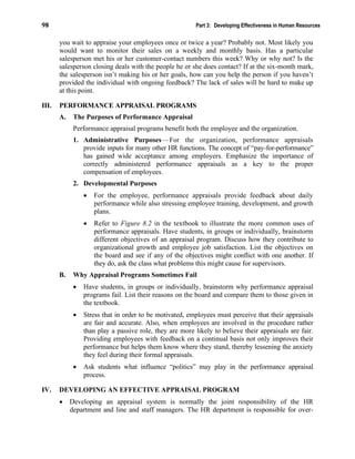 98 Part 3: Developing Effectiveness in Human Resources
you wait to appraise your employees once or twice a year? Probably not. Most likely you
would want to monitor their sales on a weekly and monthly basis. Has a particular
salesperson met his or her customer-contact numbers this week? Why or why not? Is the
salesperson closing deals with the people he or she does contact? If at the six-month mark,
the salesperson isn’t making his or her goals, how can you help the person if you haven’t
provided the individual with ongoing feedback? The lack of sales will be hard to make up
at this point.
III. PERFORMANCE APPRAISAL PROGRAMS
A. The Purposes of Performance Appraisal
Performance appraisal programs benefit both the employee and the organization.
1. Administrative Purposes—For the organization, performance appraisals
provide inputs for many other HR functions. The concept of “pay-for-performance”
has gained wide acceptance among employers. Emphasize the importance of
correctly administered performance appraisals as a key to the proper
compensation of employees.
2. Developmental Purposes
• For the employee, performance appraisals provide feedback about daily
performance while also stressing employee training, development, and growth
plans.
• Refer to Figure 8.2 in the textbook to illustrate the more common uses of
performance appraisals. Have students, in groups or individually, brainstorm
different objectives of an appraisal program. Discuss how they contribute to
organizational growth and employee job satisfaction. List the objectives on
the board and see if any of the objectives might conflict with one another. If
they do, ask the class what problems this might cause for supervisors.
B. Why Appraisal Programs Sometimes Fail
• Have students, in groups or individually, brainstorm why performance appraisal
programs fail. List their reasons on the board and compare them to those given in
the textbook.
• Stress that in order to be motivated, employees must perceive that their appraisals
are fair and accurate. Also, when employees are involved in the procedure rather
than play a passive role, they are more likely to believe their appraisals are fair.
Providing employees with feedback on a continual basis not only improves their
performance but helps them know where they stand, thereby lessening the anxiety
they feel during their formal appraisals.
• Ask students what influence “politics” may play in the performance appraisal
process.
IV. DEVELOPING AN EFFECTIVE APPRAISAL PROGRAM
• Developing an appraisal system is normally the joint responsibility of the HR
department and line and staff managers. The HR department is responsible for over-
 
