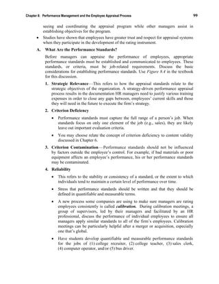 Chapter 8: Performance Management and the Employee Appraisal Process 99
seeing and coordinating the appraisal program while other managers assist in
establishing objectives for the program.
• Studies have shown that employees have greater trust and respect for appraisal systems
when they participate in the development of the rating instrument.
A. What Are the Performance Standards?
Before managers can appraise the performance of employees, appropriate
performance standards must be established and communicated to employees. These
standards, or criteria, must be job-related requirements. Discuss the basic
considerations for establishing performance standards. Use Figure 8.4 in the textbook
for this discussion.
1. Strategic Relevance—This refers to how the appraisal standards relate to the
strategic objectives of the organization. A strategy-driven performance appraisal
process results in the documentation HR managers need to justify various training
expenses in order to close any gaps between, employees’ current skills and those
they will need in the future to execute the firm’s strategy.
2. Criterion Deficiency
• Performance standards must capture the full range of a person’s job. When
standards focus on only one element of the job (e.g., sales), they are likely
leave out important evaluation criteria.
• You may choose relate the concept of criterion deficiency to content validity
discussed in Chapter 6.
3. Criterion Contamination—Performance standards should not be influenced
by factors outside the employee’s control. For example, if bad materials or poor
equipment affects an employee’s performance, his or her performance standards
may be contaminated.
4. Reliability
• This refers to the stability or consistency of a standard, or the extent to which
individuals tend to maintain a certain level of performance over time.
• Stress that performance standards should be written and that they should be
defined in quantifiable and measurable terms.
• A new process some companies are using to make sure managers are rating
employees consistently is called calibration. During calibration meetings, a
group of supervisors, led by their managers and facilitated by an HR
professional, discuss the performance of individual employees to ensure all
managers apply similar standards to all of the firm’s employees. Calibration
meetings can be particularly helpful after a merger or acquisition, especially
one that’s global.
• Have students develop quantifiable and measurable performance standards
for the jobs of (1) college recruiter, (2) college teacher, (3) sales clerk,
(4) computer operator, and/or (5) bus driver.
 