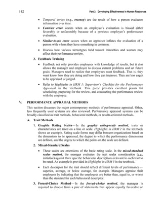 102 Part 3: Developing Effectiveness in Human Resources
• Temporal errors (e.g., recency) are the result of how a person evaluates
information over time.
• Contrast error occurs when an employee’s evaluation is biased either
favorably or unfavorably because of a previous employee’s performance
evaluation.
• Similar-to-me error occurs when an appraiser inflates the evaluation of a
person with whom they have something in common.
• Discuss how various stereotypes held toward minorities and women may
affect their performance review.
3. Feedback Training
• Feedback not only provides employees with knowledge of results, but it also
allows the manager and employee to discuss current problems and set future
goals. Managers need to realize that employees want feedback. That is, they
want know how they are doing and how they can improve. They are less eager
to be appraised or judged.
• Refer to Highlights in HRM 1: Supervisor’s Checklist for the Performance
Appraisal in the textbook. This piece provides excellent points for
scheduling, preparing for the review, and conducting the performance review
with the employee.
V. PERFORMANCE APPRAISAL METHODS
This section discusses the major contemporary methods of performance appraisal. Other,
less frequently used systems are also reviewed. Performance appraisal systems can be
broadly classified as trait methods, behavioral methods, or results-oriented methods.
A. Trait Methods
1. Graphic Rating Scales—In the graphic rating-scale method, traits or
characteristics are rated on a line or scale. Highlights in HRM 2 in the textbook
shows an example. Rating scale forms may differ between organizations based on
the dimensions to be appraised, the degree to which the performance dimensions
are defined, and the degree to which the points on the scale are defined.
2. Mixed-Standard Scales
• These scales are extensions of the basic rating scale. In the mixed-standard
scales method, the manager evaluates the trait under consideration (e.g.,
initiative) against three specific behavioral descriptions relevant to each trait to
be rated. An example is provided in Highlights in HRM 3 in the textbook.
• Each descriptor for the trait should reflect different levels of performance—
superior, average, or below average, for example. Managers appraise their
employees by indicating that the employees are better than, equal to, or worse
than the standard for each behavioral descriptor.
3. Forced-Choice Method—In the forced-choice method, the manager is
required to choose from a pair of statements that appear equally favorable or
 