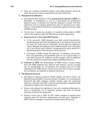 104 Part 3: Developing Effectiveness in Human Resources
• There are a number of potential problems with output measures. Recall the
earlier discussion of criteria contamination and criteria deficiency.
2. Management by Objectives
• Developed by Peter Drucker in 1954, management by objectives (MBO) is a
philosophy of management as well as a goal-setting and performance
appraisal system. At periodic time intervals, employees set goals with their
supervisors and are evaluated against those goals on specified review dates.
Figure 8.7 in the textbook illustrates how performance appraisal functions under
an MBO program.
• Ask the class if anyone has worked or is currently working under an MBO
system. Have students explain the MBO process at their organizations.
a. Requirements for a Successful MBO Program
• To be successful, MBO programs must meet several characteristics.
Established goals should be quantifiable and set for both the long run and
the short run. Goals must be realistically set and under the employee’s
control. Managers and employees must establish specific times when goals
are to be reviewed and evaluated. Accompanying the goals should be a
detailed description of how the goals will be achieved.
• Advantages of MBO include the following: (1) employees can measure
their own performance; (2) quantifiable goals are set; (3) goal setting is a
joint effort between the employee and the manager; and (4) employees
have the satisfaction of achieving mutually established objectives.
b. Criticisms of MBO. The disadvantages of MBO include (1) some studies
show that MBO programs have achieved only mediocre success; (2) goals
may be unrealistically set; (3) employees and managers may not be fully
committed to the MBO process; and (4) some goals may be hard to quantify
but, nevertheless, are important to employee job success.
3. The Balanced Scorecard
• Developed by Harvard professors Robert Kaplan and David Norton, the
Balanced Scorecard (BSC), discussed initially in Chapter 2, is a measurement
framework that helps managers translate strategic goals into operational
objectives. The logic of the BSC is that learning and people management help
organizations improve their internal processes.
• Discuss with students the importance of not only measuring performance in
terms of bottom-line, but in long-term measures that may not provide
immediate benefits to the organization.
• Similar in some ways to MBO, the BSC enables managers to translate broad
corporate goals into divisional, departmental and team goals. Highlights in
HRM 5 shows an example of a personal scorecard used for this process.
 