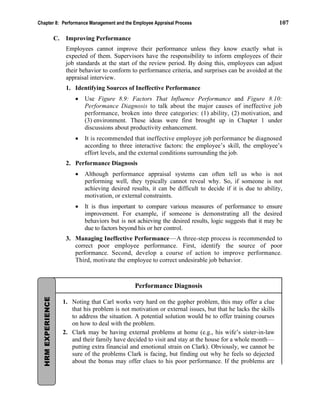 Chapter 8: Performance Management and the Employee Appraisal Process 107
C. Improving Performance
Employees cannot improve their performance unless they know exactly what is
expected of them. Supervisors have the responsibility to inform employees of their
job standards at the start of the review period. By doing this, employees can adjust
their behavior to conform to performance criteria, and surprises can be avoided at the
appraisal interview.
1. Identifying Sources of Ineffective Performance
• Use Figure 8.9: Factors That Influence Performance and Figure 8.10:
Performance Diagnosis to talk about the major causes of ineffective job
performance, broken into three categories: (1) ability, (2) motivation, and
(3) environment. These ideas were first brought up in Chapter 1 under
discussions about productivity enhancement.
• It is recommended that ineffective employee job performance be diagnosed
according to three interactive factors: the employee’s skill, the employee’s
effort levels, and the external conditions surrounding the job.
2. Performance Diagnosis
• Although performance appraisal systems can often tell us who is not
performing well, they typically cannot reveal why. So, if someone is not
achieving desired results, it can be difficult to decide if it is due to ability,
motivation, or external constraints.
• It is thus important to compare various measures of performance to ensure
improvement. For example, if someone is demonstrating all the desired
behaviors but is not achieving the desired results, logic suggests that it may be
due to factors beyond his or her control.
3. Managing Ineffective Performance—A three-step process is recommended to
correct poor employee performance. First, identify the source of poor
performance. Second, develop a course of action to improve performance.
Third, motivate the employee to correct undesirable job behavior.
Performance Diagnosis
1. Noting that Carl works very hard on the gopher problem, this may offer a clue
that his problem is not motivation or external issues, but that he lacks the skills
to address the situation. A potential solution would be to offer training courses
on how to deal with the problem.
2. Clark may be having external problems at home (e.g., his wife’s sister-in-law
and their family have decided to visit and stay at the house for a whole month—
putting extra financial and emotional strain on Clark). Obviously, we cannot be
sure of the problems Clark is facing, but finding out why he feels so dejected
about the bonus may offer clues to his poor performance. If the problems are
HRM
EXPERIENCE
 