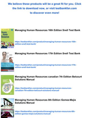 We believe these products will be a great fit for you. Click
the link to download now, or visit testbankfan.com
to discover even more!
Managing Human Resources 16th Edition Snell Test Bank
https://testbankfan.com/product/managing-human-resources-16th-
edition-snell-test-bank/
Managing Human Resources 17th Edition Snell Test Bank
https://testbankfan.com/product/managing-human-resources-17th-
edition-snell-test-bank/
Managing Human Resources canadian 7th Edition Belcourt
Solutions Manual
https://testbankfan.com/product/managing-human-resources-
canadian-7th-edition-belcourt-solutions-manual/
Managing Human Resources 8th Edition Gomez-Mejia
Solutions Manual
https://testbankfan.com/product/managing-human-resources-8th-
edition-gomez-mejia-solutions-manual/
 