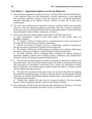 112 Part 3: Developing Effectiveness in Human Resources
Case Study 2: Appraising Employees at the San Diego Zoo
1. The performance appraisal an employee receives is directly linked with other HR functions.
A poor appraisal review can limit promotional or transfer opportunities. A poor appraisal
may necessitate additional training to bring the employee up to acceptable performance
standards. Depending on the appraisal received, increases in salary may or may not be
recommended.
2. The courts have emphasized the importance of having carefully defined and measurable
criteria as a basis for appraising employee performance. They have insisted on employers
having some type of record of performance based on identifiable objective criteria rather than
vague descriptions such as attitude, cooperation, or initiative.
3. Some criteria that can be used to appraise performance in the following jobs are:
a. Sales representative: Volume of sales made, number of sales contacts made, and
customer complaints.
b. TV repairer: Number of repairs made in a specified period of time, and amount of
work that must be redone because of faulty workmanship.
c. Director of nursing in a hospital: Success in establishing standards of performance
and the cost-effective utilization of members of the nursing staff.
d. HR manager: Effectiveness of HR programs in relation to cost, employee effectiveness
and morale, and quality of response to special problems within the organization.
e. Air-traffic controller: skill in managing traffic, completion of required operational
procedures (updating weather reports, keeping records), coordination and communication
with pilots, and use of emergency equipment and procedures.
4. a. The tell-and-sell method requires the ability to persuade an individual to change in the
prescribed manner. The tell-and-listen method requires the ability to communicate the strong
and weak points of a subordinate’s performance and to explore the subordinate’s feelings
about the appraisal. The problem-solving method requires the ability to stimulate growth
and development through discussion.
b. The skills for the problem-solving type of interview can be developed by first adopting
the attitude that through discussion, new ideas and mutual interests can be developed. Training
and practice in listening and reflecting feelings, reflecting ideas, using exploratory questions,
and summarizing are essential.
c. Probably most students will agree that the tell-and-sell method is the least desirable
because it leads to suppressed defensive behavior and feelings of hostility.
5. Poor performance should be detected during the daily observation of employees. The major
factors that influence performance are listed in Figure 8.8 in the textbook.
 