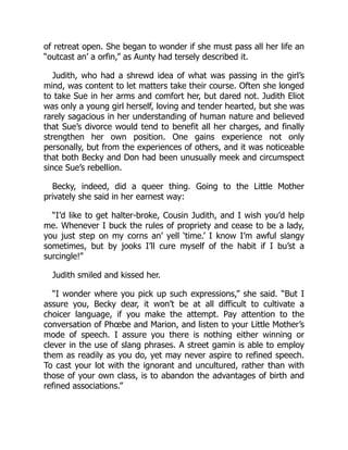 of retreat open. She began to wonder if she must pass all her life an
“outcast an’ a orfin,” as Aunty had tersely described it.
Judith, who had a shrewd idea of what was passing in the girl’s
mind, was content to let matters take their course. Often she longed
to take Sue in her arms and comfort her, but dared not. Judith Eliot
was only a young girl herself, loving and tender hearted, but she was
rarely sagacious in her understanding of human nature and believed
that Sue’s divorce would tend to benefit all her charges, and finally
strengthen her own position. One gains experience not only
personally, but from the experiences of others, and it was noticeable
that both Becky and Don had been unusually meek and circumspect
since Sue’s rebellion.
Becky, indeed, did a queer thing. Going to the Little Mother
privately she said in her earnest way:
“I’d like to get halter-broke, Cousin Judith, and I wish you’d help
me. Whenever I buck the rules of propriety and cease to be a lady,
you just step on my corns an’ yell ‘time.’ I know I’m awful slangy
sometimes, but by jooks I’ll cure myself of the habit if I bu’st a
surcingle!”
Judith smiled and kissed her.
“I wonder where you pick up such expressions,” she said. “But I
assure you, Becky dear, it won’t be at all difficult to cultivate a
choicer language, if you make the attempt. Pay attention to the
conversation of Phœbe and Marion, and listen to your Little Mother’s
mode of speech. I assure you there is nothing either winning or
clever in the use of slang phrases. A street gamin is able to employ
them as readily as you do, yet may never aspire to refined speech.
To cast your lot with the ignorant and uncultured, rather than with
those of your own class, is to abandon the advantages of birth and
refined associations.”
 