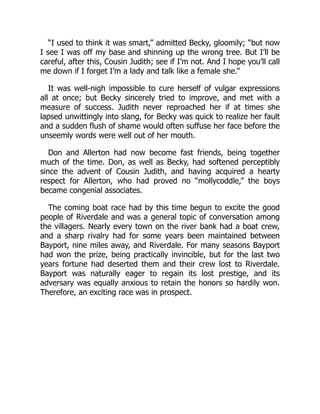“I used to think it was smart,” admitted Becky, gloomily; “but now
I see I was off my base and shinning up the wrong tree. But I’ll be
careful, after this, Cousin Judith; see if I’m not. And I hope you’ll call
me down if I forget I’m a lady and talk like a female she.”
It was well-nigh impossible to cure herself of vulgar expressions
all at once; but Becky sincerely tried to improve, and met with a
measure of success. Judith never reproached her if at times she
lapsed unwittingly into slang, for Becky was quick to realize her fault
and a sudden flush of shame would often suffuse her face before the
unseemly words were well out of her mouth.
Don and Allerton had now become fast friends, being together
much of the time. Don, as well as Becky, had softened perceptibly
since the advent of Cousin Judith, and having acquired a hearty
respect for Allerton, who had proved no “mollycoddle,” the boys
became congenial associates.
The coming boat race had by this time begun to excite the good
people of Riverdale and was a general topic of conversation among
the villagers. Nearly every town on the river bank had a boat crew,
and a sharp rivalry had for some years been maintained between
Bayport, nine miles away, and Riverdale. For many seasons Bayport
had won the prize, being practically invincible, but for the last two
years fortune had deserted them and their crew lost to Riverdale.
Bayport was naturally eager to regain its lost prestige, and its
adversary was equally anxious to retain the honors so hardily won.
Therefore, an exciting race was in prospect.
 