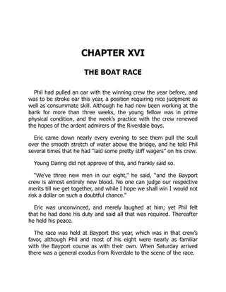 CHAPTER XVI
THE BOAT RACE
Phil had pulled an oar with the winning crew the year before, and
was to be stroke oar this year, a position requiring nice judgment as
well as consummate skill. Although he had now been working at the
bank for more than three weeks, the young fellow was in prime
physical condition, and the week’s practice with the crew renewed
the hopes of the ardent admirers of the Riverdale boys.
Eric came down nearly every evening to see them pull the scull
over the smooth stretch of water above the bridge, and he told Phil
several times that he had “laid some pretty stiff wagers” on his crew.
Young Daring did not approve of this, and frankly said so.
“We’ve three new men in our eight,” he said, “and the Bayport
crew is almost entirely new blood. No one can judge our respective
merits till we get together, and while I hope we shall win I would not
risk a dollar on such a doubtful chance.”
Eric was unconvinced, and merely laughed at him; yet Phil felt
that he had done his duty and said all that was required. Thereafter
he held his peace.
The race was held at Bayport this year, which was in that crew’s
favor, although Phil and most of his eight were nearly as familiar
with the Bayport course as with their own. When Saturday arrived
there was a general exodus from Riverdale to the scene of the race.
 