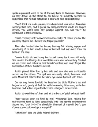 spoke a pleasant word to her all the way back to Riverdale. However,
as they drove up the street to her house he suddenly seemed to
remember that he had acted like a boor and said apologetically:
“Don’t think me rude, please. My whole heart was set on Riverdale
winning that race, and I guess my disappointment made me forget
myself. You won’t bear any grudge against me, will you?” he
continued, a little anxiously.
“Most certainly not,” answered Marion coldly. “I thank you for the
courtesy shown me—before you forgot yourself.”
Then she hurried into the house, leaving Eric staring agape and
wondering if he had made a fool of himself and lost more than his
bets on the race.
Cousin Judith did not hurry her brood home, for it was still early.
She carried the Darings to a cool little restaurant where they feasted
on ice cream and cakes to their hearts’ content and soon forgot the
humiliation of their brother’s defeat.
Judith placed little Sue by her side and saw she was as liberally
served as the others. The girl was unusually silent, however, and
once Miss Eliot noticed that her dark eyes were flooded with tears.
On her way home Sue laid her head on the Little Mother’s lap and
began to sob, gently at first but with increasing bitterness, while her
brothers and sisters regarded her with unfeigned amazement.
Judith stroked the soft hair and let the burst of grief exhaust itself.
“You—you’ve been so kind to me,” whispered Sue, raising her
tear-stained face to look appealingly into the gentle countenance
above her, “that I—I—I’m drea’fully ’shamed of myself! Don’t you
s’pose you—could—adopt me again?”
“I think so,” said the Little Mother gravely.
 