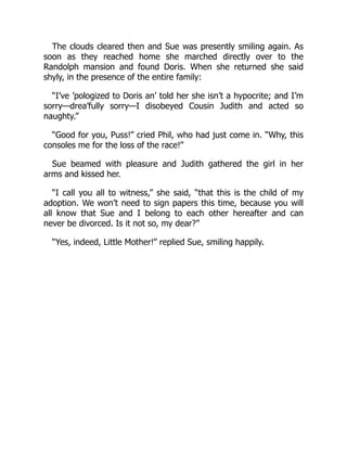 The clouds cleared then and Sue was presently smiling again. As
soon as they reached home she marched directly over to the
Randolph mansion and found Doris. When she returned she said
shyly, in the presence of the entire family:
“I’ve ’pologized to Doris an’ told her she isn’t a hypocrite; and I’m
sorry—drea’fully sorry—I disobeyed Cousin Judith and acted so
naughty.”
“Good for you, Puss!” cried Phil, who had just come in. “Why, this
consoles me for the loss of the race!”
Sue beamed with pleasure and Judith gathered the girl in her
arms and kissed her.
“I call you all to witness,” she said, “that this is the child of my
adoption. We won’t need to sign papers this time, because you will
all know that Sue and I belong to each other hereafter and can
never be divorced. Is it not so, my dear?”
“Yes, indeed, Little Mother!” replied Sue, smiling happily.
 