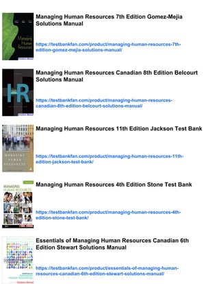 Managing Human Resources 7th Edition Gomez-Mejia
Solutions Manual
https://testbankfan.com/product/managing-human-resources-7th-
edition-gomez-mejia-solutions-manual/
Managing Human Resources Canadian 8th Edition Belcourt
Solutions Manual
https://testbankfan.com/product/managing-human-resources-
canadian-8th-edition-belcourt-solutions-manual/
Managing Human Resources 11th Edition Jackson Test Bank
https://testbankfan.com/product/managing-human-resources-11th-
edition-jackson-test-bank/
Managing Human Resources 4th Edition Stone Test Bank
https://testbankfan.com/product/managing-human-resources-4th-
edition-stone-test-bank/
Essentials of Managing Human Resources Canadian 6th
Edition Stewart Solutions Manual
https://testbankfan.com/product/essentials-of-managing-human-
resources-canadian-6th-edition-stewart-solutions-manual/
 