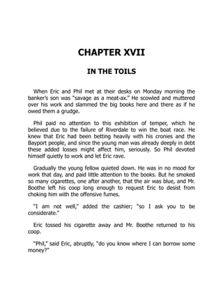 CHAPTER XVII
IN THE TOILS
When Eric and Phil met at their desks on Monday morning the
banker’s son was “savage as a meat-ax.” He scowled and muttered
over his work and slammed the big books here and there as if he
owed them a grudge.
Phil paid no attention to this exhibition of temper, which he
believed due to the failure of Riverdale to win the boat race. He
knew that Eric had been betting heavily with his cronies and the
Bayport people, and since the young man was already deeply in debt
these added losses might affect him, seriously. So Phil devoted
himself quietly to work and let Eric rave.
Gradually the young fellow quieted down. He was in no mood for
work that day, and paid little attention to the books. But he smoked
so many cigarettes, one after another, that the air was blue, and Mr.
Boothe left his coop long enough to request Eric to desist from
choking him with the offensive fumes.
“I am not well,” added the cashier; “so I ask you to be
considerate.”
Eric tossed his cigarette away and Mr. Boothe returned to his
coop.
“Phil,” said Eric, abruptly, “do you know where I can borrow some
money?”
 