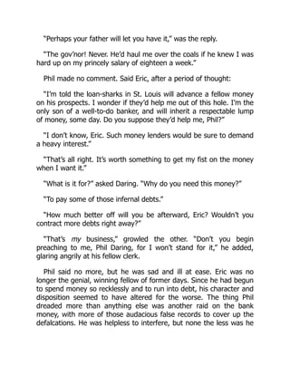 “Perhaps your father will let you have it,” was the reply.
“The gov’nor! Never. He’d haul me over the coals if he knew I was
hard up on my princely salary of eighteen a week.”
Phil made no comment. Said Eric, after a period of thought:
“I’m told the loan-sharks in St. Louis will advance a fellow money
on his prospects. I wonder if they’d help me out of this hole. I’m the
only son of a well-to-do banker, and will inherit a respectable lump
of money, some day. Do you suppose they’d help me, Phil?”
“I don’t know, Eric. Such money lenders would be sure to demand
a heavy interest.”
“That’s all right. It’s worth something to get my fist on the money
when I want it.”
“What is it for?” asked Daring. “Why do you need this money?”
“To pay some of those infernal debts.”
“How much better off will you be afterward, Eric? Wouldn’t you
contract more debts right away?”
“That’s my business,” growled the other. “Don’t you begin
preaching to me, Phil Daring, for I won’t stand for it,” he added,
glaring angrily at his fellow clerk.
Phil said no more, but he was sad and ill at ease. Eric was no
longer the genial, winning fellow of former days. Since he had begun
to spend money so recklessly and to run into debt, his character and
disposition seemed to have altered for the worse. The thing Phil
dreaded more than anything else was another raid on the bank
money, with more of those audacious false records to cover up the
defalcations. He was helpless to interfere, but none the less was he
 