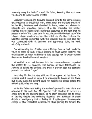 sincerely sorry for both Eric and his father, knowing that exposure
was bound to follow sooner or later.
Singularly enough, Mr. Spaythe seemed blind to his son’s reckless
extravagance. A thoughtful man, intent upon the intricate details of
his banking business and absorbed in loans, notes and discounts,
interests and important matters of a like character, the banker
seemed not to notice Eric’s elaborate costumes or the fact that he
passed much of his spare time in association with the fast set of the
village, whose rendezvous was the hotel bar. On the contrary, Mr.
Spaythe seemed contented with the thought that his son and heir
was connected with his business and apparently doing his work
faithfully and well.
On Wednesday Mr. Boothe was suffering from a bad headache
when he came to work. It soon became so much worse that Phil had
to assist him to reach his home—a little cottage not far away—where
the cashier lived with a maiden sister.
When Phil came back he went into the private office and reported
the matter to Mr. Spaythe. The banker at once telephoned Dr.
Jenkins to attend Mr. Boothe, and then in person took his cashier’s
place in the teller’s “cage.”
Next day Mr. Boothe was still too ill to appear at the bank. Dr.
Jenkins said it would be lucky if he managed to break up the fever,
but in any event his patient could not resume his duties before the
following Monday morning.
While his father was taking the cashier’s place Eric was silent and
attentive to his work. But, Mr. Spaythe could ill afford to devote his
entire time to the counting room, so he often called his son to assist
in cashing checks and receiving deposits. Eric attended to these
details so intelligently that on Friday Mr. Spaythe gave him complete
charge of that important department, thus gaining for himself the
 