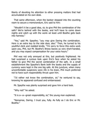 liberty of devoting his attention to other pressing matters that had
accumulated on his own desk.
That same afternoon, when the banker stepped into the counting
room to secure a memorandum, Eric said to him:
“Wouldn’t it be a good idea, sir, to give Phil the combination of the
safe? We’re behind with the books, and he’ll have to come down
nights and catch up with the work—at least until Boothe gets back
into harness.”
“Yes,” said Mr. Spaythe; “you may give Daring the combination.
Here is an extra key to the side door, also.” Then, he turned to his
youthful clerk and nodded kindly. “I’m sorry to force this extra work
upon you, Phil, but Mr. Boothe’s illness leaves us very short-handed,
and you may expect compensation for your extra hours.”
Phil was not only annoyed at this, but positively frightened. He
had surprised a curious look upon Eric’s face when he asked his
father to give Phil the secret combination of the safe. In a small
establishment like Spaythe’s Bank both the books and the supply of
currency were kept in the one big safe. At this juncture, when many
uncomfortable suspicions were rife in his brain, Phil much preferred
not to have such responsibility thrust upon him.
“I’d rather not know the combination, sir,” he ventured to say,
knowing he appeared confused and embarrassed.
Mr. Spaythe was plainly surprised and gave him a hard look.
“Why not!” he asked.
“It is a—a—great responsibility, sir,” the young man explained.
“Nonsense, Daring. I trust you, fully. As fully as I do Eric or Mr.
Boothe.”
 