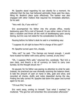Mr. Spaythe stood regarding his son silently for a moment. He
reflected that the boy had behaved admirably these past few days,
filling Mr. Boothe’s place quite effectively. The banker was also
engaged with other matters that required his immediate attention.
So he said:
“Very well. Go, if you wish to.”
Eric accompanied his father into the private office, merely
bestowing upon Phil a nod of farewell. It was rather mean of him to
take a vacation and throw all the work of bookkeeping upon young
Daring, but Eric was not noted for his consideration to others.
Pausing before his father’s desk he said in a hesitating way:
“I suppose it’s all right to leave Phil in charge of the cash?”
Mr. Spaythe turned upon him, sharply.
“Why not?” he said. “The Darings are honest enough. I would
have trusted his father with every penny I owned, at any time.”
“Oh, I suppose Phil’s safe,” returned Eric, carelessly. “But he’s a
new clerk, and there’s a lot of currency on hand to carry over
Sunday. So the thought struck me—”
He paused, for his father was paying no attention to what he said.
Instead, his practiced eye was shrewdly scanning the balance sheet.
It told the amount of cash on hand in bills, gold and silver, and
recorded all checks, drafts and notes deposited during the day.
Finding the tally correct Mr. Spaythe laid down the paper and turned
again to his son.
“I’ll trust Phil,” he said.
Eric went away, smiling to himself. “Just what I wanted,” he
muttered. “The gov’nor will remember this conversation afterward.”
 
