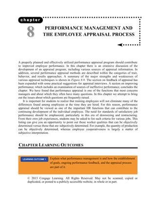 © 2013 Cengage Learning. All Rights Reserved. May not be scanned, copied or
duplicated, or posted to a publicly accessible website, in whole or in part.
PERFORMANCE MANAGEMENT AND
THE EMPLOYEE APPRAISAL PROCESS
A properly planned and effectively utilized performance appraisal program should contribute
to improved employee performance. In this chapter there is an extensive discussion of the
development of an appraisal program, including various sources of appraisal information. In
addition, several performance appraisal methods are described within the categories of trait,
behavior, and results approaches. A summary of the major strengths and weaknesses of
various appraisal techniques is shown in Figure 8.8. The section on feedback of appraisal has
been expanded with some practical suggestions for appraisal interviews. A section on improving
performance, which includes an examination of sources of ineffective performance, concludes the
chapter. We have found that performance appraisal is one of the functions that most concerns
managers and about which they often have many questions. In this chapter we attempt to bring
out the issues about which questions are frequently raised.
It is important for students to realize that training employees will not eliminate many of the
differences found among employees at the time they are hired. For this reason, performance
appraisal should be viewed as one of the important HR functions that can contribute to the
continuing development of the individual employee. The need for standards of satisfactory job
performance should be emphasized, particularly in this era of downsizing and restructuring.
From their own job experiences, students may be asked to list such criteria for various jobs. This
listing can give you an opportunity to point out those worker qualities that can be objectively
determined versus those that are subjectively determined. For example, the quantity of production
can be objectively determined, whereas employee cooperativeness is largely a matter of
subjective interpretation.
CHAPTER LEARNING OUTCOMES
8
8
c
c h
h a
a p
p t
t e
e r
r
Explain what performance management is and how the establishment
of goals, ongoing performance feedback, and the appraisal process
are part of it.
LEARNING OUTCOME 1
 