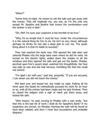“When?”
“Some time to-night. He means to rob the safe and get away with
the money. That will implicate me, you see, as I’m the only one
except Mr. Spaythe and Boothe that knows the combination—and
the cashier is sick in bed.”
“Oh, Phil! I’m sure your suspicion is too horrible to be true.”
“Why, it’s so simple that it must be true. Under the circumstances
it is the natural thing for Eric to do. He isn’t so very clever, although
perhaps he thinks he has laid a deep plot to ruin me. The queer
thing about it is that it’s liable to succeed.”
They had reached the bank now. Phil opened the side door and
ushered Phœbe into the large back room where he did his work. He
turned on the electric lights, pulled down the shades to all the
windows and then opened the safe and got out the books. Phœbe,
perched upon Eric’s vacant stool, watched him thoughtfully. Her face
was pale as wax and she had nervous, trembling fits that she could
not control.
“I’m glad I am with you,” said she, presently. “If you are accused,
I can swear you did not touch the money.”
Phil bent over and kissed her, but made no reply. Putting all his
mind upon the books he methodically pursued his work for an hour
or so, until all the entries had been made and his task finished. Then
he closed the ledgers with a sigh of relief, put them away, and
locked the safe.
“Who knows,” he said, turning to Phœbe with a wan smile, “but
that this is the last bit of work I shall do for Spaythe’s Bank? If my
suspicions are correct, on Monday morning the safe will be found to
have been robbed, and then I must face accusations and probable
disgrace.”
 