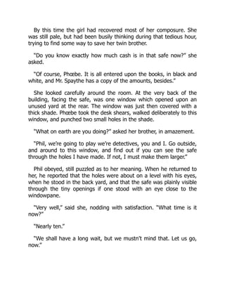 By this time the girl had recovered most of her composure. She
was still pale, but had been busily thinking during that tedious hour,
trying to find some way to save her twin brother.
“Do you know exactly how much cash is in that safe now?” she
asked.
“Of course, Phœbe. It is all entered upon the books, in black and
white, and Mr. Spaythe has a copy of the amounts, besides.”
She looked carefully around the room. At the very back of the
building, facing the safe, was one window which opened upon an
unused yard at the rear. The window was just then covered with a
thick shade. Phœbe took the desk shears, walked deliberately to this
window, and punched two small holes in the shade.
“What on earth are you doing?” asked her brother, in amazement.
“Phil, we’re going to play we’re detectives, you and I. Go outside,
and around to this window, and find out if you can see the safe
through the holes I have made. If not, I must make them larger.”
Phil obeyed, still puzzled as to her meaning. When he returned to
her, he reported that the holes were about on a level with his eyes,
when he stood in the back yard, and that the safe was plainly visible
through the tiny openings if one stood with an eye close to the
windowpane.
“Very well,” said she, nodding with satisfaction. “What time is it
now?”
“Nearly ten.”
“We shall have a long wait, but we mustn’t mind that. Let us go,
now.”
 