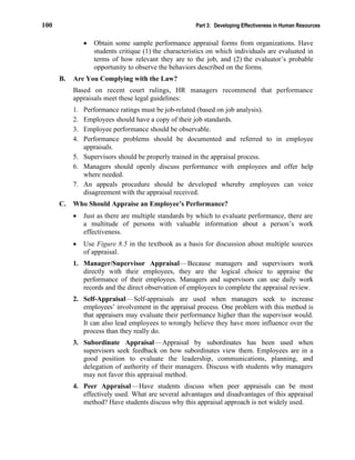 100 Part 3: Developing Effectiveness in Human Resources
• Obtain some sample performance appraisal forms from organizations. Have
students critique (1) the characteristics on which individuals are evaluated in
terms of how relevant they are to the job, and (2) the evaluator’s probable
opportunity to observe the behaviors described on the forms.
B. Are You Complying with the Law?
Based on recent court rulings, HR managers recommend that performance
appraisals meet these legal guidelines:
1. Performance ratings must be job-related (based on job analysis).
2. Employees should have a copy of their job standards.
3. Employee performance should be observable.
4. Performance problems should be documented and referred to in employee
appraisals.
5. Supervisors should be properly trained in the appraisal process.
6. Managers should openly discuss performance with employees and offer help
where needed.
7. An appeals procedure should be developed whereby employees can voice
disagreement with the appraisal received.
C. Who Should Appraise an Employee’s Performance?
• Just as there are multiple standards by which to evaluate performance, there are
a multitude of persons with valuable information about a person’s work
effectiveness.
• Use Figure 8.5 in the textbook as a basis for discussion about multiple sources
of appraisal.
1. Manager/Supervisor Appraisal—Because managers and supervisors work
directly with their employees, they are the logical choice to appraise the
performance of their employees. Managers and supervisors can use daily work
records and the direct observation of employees to complete the appraisal review.
2. Self-Appraisal—Self-appraisals are used when managers seek to increase
employees’ involvement in the appraisal process. One problem with this method is
that appraisers may evaluate their performance higher than the supervisor would.
It can also lead employees to wrongly believe they have more influence over the
process than they really do.
3. Subordinate Appraisal—Appraisal by subordinates has been used when
supervisors seek feedback on how subordinates view them. Employees are in a
good position to evaluate the leadership, communications, planning, and
delegation of authority of their managers. Discuss with students why managers
may not favor this appraisal method.
4. Peer Appraisal—Have students discuss when peer appraisals can be most
effectively used. What are several advantages and disadvantages of this appraisal
method? Have students discuss why this appraisal approach is not widely used.
 