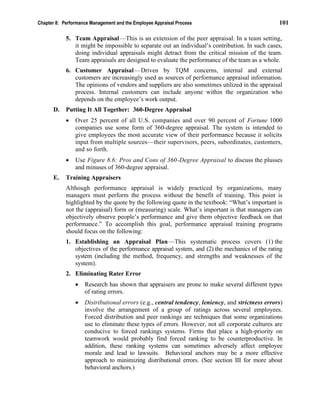 Chapter 8: Performance Management and the Employee Appraisal Process 101
5. Team Appraisal—This is an extension of the peer appraisal. In a team setting,
it might be impossible to separate out an individual’s contribution. In such cases,
doing individual appraisals might detract from the critical mission of the team.
Team appraisals are designed to evaluate the performance of the team as a whole.
6. Customer Appraisal—Driven by TQM concerns, internal and external
customers are increasingly used as sources of performance appraisal information.
The opinions of vendors and suppliers are also sometimes utilized in the appraisal
process. Internal customers can include anyone within the organization who
depends on the employee’s work output.
D. Putting It All Together: 360-Degree Appraisal
• Over 25 percent of all U.S. companies and over 90 percent of Fortune 1000
companies use some form of 360-degree appraisal. The system is intended to
give employees the most accurate view of their performance because it solicits
input from multiple sources—their supervisors, peers, subordinates, customers,
and so forth.
• Use Figure 8.6: Pros and Cons of 360-Degree Appraisal to discuss the plusses
and minuses of 360-degree appraisal.
E. Training Appraisers
Although performance appraisal is widely practiced by organizations, many
managers must perform the process without the benefit of training. This point is
highlighted by the quote by the following quote in the textbook: “What’s important is
not the (appraisal) form or (measuring) scale. What’s important is that managers can
objectively observe people’s performance and give them objective feedback on that
performance.” To accomplish this goal, performance appraisal training programs
should focus on the following:
1. Establishing an Appraisal Plan—This systematic process covers (1) the
objectives of the performance appraisal system, and (2) the mechanics of the rating
system (including the method, frequency, and strengths and weaknesses of the
system).
2. Eliminating Rater Error
• Research has shown that appraisers are prone to make several different types
of rating errors.
• Distributional errors (e.g., central tendency, leniency, and strictness errors)
involve the arrangement of a group of ratings across several employees.
Forced distribution and peer rankings are techniques that some organizations
use to eliminate these types of errors. However, not all corporate cultures are
conducive to forced rankings systems. Firms that place a high-priority on
teamwork would probably find forced ranking to be counterproductive. In
addition, these ranking systems can sometimes adversely affect employee
morale and lead to lawsuits. Behavioral anchors may be a more effective
approach to minimizing distributional errors. (See section III for more about
behavioral anchors.)
 
