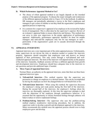Chapter 8: Performance Management and the Employee Appraisal Process 105
D. Which Performance Appraisal Method to Use?
• The choice of which appraisal method to use largely depends on the intended
purpose of the appraisal program. To discuss the major strengths and weaknesses
of the different appraisal methods refer to Figure 8.8 in the textbook. In addition,
HR managers can periodically administer a survey to the firm’s employees and
managers to get a sense of whether or not they think the organization’s performance
appraisal process is improving.
• It is common for a supervisor’s appraisal of an employee to be reviewed by higher
levels of management. This is often done by the supervisor’s superior. Review of
an evaluator’s appraisal helps to ensure objectivity and fairness. This method also
can serve to train new supervisors in the proper application of performance
appraisal. Additionally, performance appraisals shouldn’t be done for middle
managers and rank-and-file employees only but for top managers as well—
particularly if the organization’s goals are to cascade downward through the
company.
VI. APPRAISAL INTERVIEWS
Appraisal interviews are a very important part of the entire appraisal process. Unfortunately,
many supervisors do not devote the time or attention needed to conduct the interview
properly. Appraisers should remember that employees want and deserve an honest
appraisal of their performance. This only comes through a well-planned and well-
conducted appraisal interview. The form of the interview will depend mostly on the purpose
of the interview. Generally, feedback sessions will have a different approach from growth
and development interviews. Employees should have adequate time in the interview to
ask questions and provide additional input, if needed.
A. Three Types of Appraisal Interviews
Norman Maier, an authority on the appraisal interview, notes that there are three basic
appraisal interview types.
1. Tell-and-Sell Interview—This method requires that the supervisor use
persuasion to change an employee in a desired manner. This can be accomplished
by having the employee see how the changed behavior will benefit him or her.
2. Tell-and-Listen Interview—When using this method, the supervisor discusses
the employee’s strong and weak points during the first half of the interview.
During the second half of the interview, the employee’s feelings about the
interview are thoroughly explored. At this time the supervisor attempts to deal
with the objections of the employee through nondefensive behavior. It is
assumed that the opportunity to release frustrated feelings through catharsis will
help to reduce or remove unpleasant feelings.
3. Problem-Solving Interview—The supervisor who uses the problem-solving
method employs nondirective interviewing procedures, but in addition, the
supervisor seeks to develop a growth and development approach to the interview.
Maier recommends this method since the appraisal process should exist to help
employees grow and develop.
 