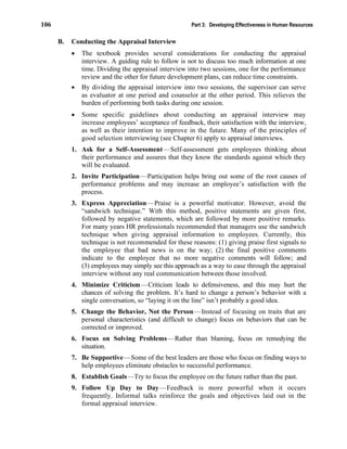 106 Part 3: Developing Effectiveness in Human Resources
B. Conducting the Appraisal Interview
• The textbook provides several considerations for conducting the appraisal
interview. A guiding rule to follow is not to discuss too much information at one
time. Dividing the appraisal interview into two sessions, one for the performance
review and the other for future development plans, can reduce time constraints.
• By dividing the appraisal interview into two sessions, the supervisor can serve
as evaluator at one period and counselor at the other period. This relieves the
burden of performing both tasks during one session.
• Some specific guidelines about conducting an appraisal interview may
increase employees’ acceptance of feedback, their satisfaction with the interview,
as well as their intention to improve in the future. Many of the principles of
good selection interviewing (see Chapter 6) apply to appraisal interviews.
1. Ask for a Self-Assessment—Self-assessment gets employees thinking about
their performance and assures that they know the standards against which they
will be evaluated.
2. Invite Participation—Participation helps bring out some of the root causes of
performance problems and may increase an employee’s satisfaction with the
process.
3. Express Appreciation—Praise is a powerful motivator. However, avoid the
“sandwich technique.” With this method, positive statements are given first,
followed by negative statements, which are followed by more positive remarks.
For many years HR professionals recommended that managers use the sandwich
technique when giving appraisal information to employees. Currently, this
technique is not recommended for these reasons: (1) giving praise first signals to
the employee that bad news is on the way; (2) the final positive comments
indicate to the employee that no more negative comments will follow; and
(3) employees may simply see this approach as a way to ease through the appraisal
interview without any real communication between those involved.
4. Minimize Criticism—Criticism leads to defensiveness, and this may hurt the
chances of solving the problem. It’s hard to change a person’s behavior with a
single conversation, so “laying it on the line” isn’t probably a good idea.
5. Change the Behavior, Not the Person—Instead of focusing on traits that are
personal characteristics (and difficult to change) focus on behaviors that can be
corrected or improved.
6. Focus on Solving Problems—Rather than blaming, focus on remedying the
situation.
7. Be Supportive—Some of the best leaders are those who focus on finding ways to
help employees eliminate obstacles to successful performance.
8. Establish Goals—Try to focus the employee on the future rather than the past.
9. Follow Up Day to Day—Feedback is more powerful when it occurs
frequently. Informal talks reinforce the goals and objectives laid out in the
formal appraisal interview.
 