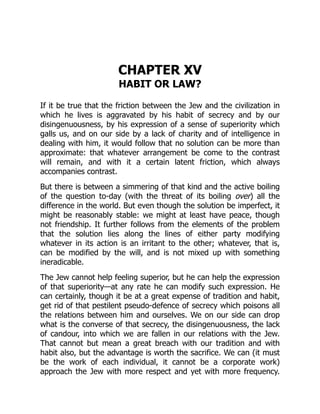 CHAPTER XV
HABIT OR LAW?
If it be true that the friction between the Jew and the civilization in
which he lives is aggravated by his habit of secrecy and by our
disingenuousness, by his expression of a sense of superiority which
galls us, and on our side by a lack of charity and of intelligence in
dealing with him, it would follow that no solution can be more than
approximate: that whatever arrangement be come to the contrast
will remain, and with it a certain latent friction, which always
accompanies contrast.
But there is between a simmering of that kind and the active boiling
of the question to-day (with the threat of its boiling over) all the
difference in the world. But even though the solution be imperfect, it
might be reasonably stable: we might at least have peace, though
not friendship. It further follows from the elements of the problem
that the solution lies along the lines of either party modifying
whatever in its action is an irritant to the other; whatever, that is,
can be modified by the will, and is not mixed up with something
ineradicable.
The Jew cannot help feeling superior, but he can help the expression
of that superiority—at any rate he can modify such expression. He
can certainly, though it be at a great expense of tradition and habit,
get rid of that pestilent pseudo-defence of secrecy which poisons all
the relations between him and ourselves. We on our side can drop
what is the converse of that secrecy, the disingenuousness, the lack
of candour, into which we are fallen in our relations with the Jew.
That cannot but mean a great breach with our tradition and with
habit also, but the advantage is worth the sacrifice. We can (it must
be the work of each individual, it cannot be a corporate work)
approach the Jew with more respect and yet with more frequency.
 