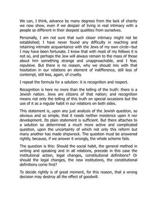 We can, I think, advance by many degrees from the lack of charity
we now show, even if we despair of living in real intimacy with a
people so different in their deepest qualities from ourselves.
Personally, I am not sure that such closer intimacy might not be
established; I have never found any difficulty in reaching and
retaining intimate acquaintance with the Jews of my own circle—but
I may have been fortunate. I know that with most of my fellows it is
not so, and perhaps the Jew will always remain to the mass of those
about him something strange and unapproachable, and I fear,
repulsive. But there is no reason, why we should mix with that
hesitation in our relations an element of indifference, still less of
contempt, still less, again, of cruelty.
I repeat the formula for a solution: it is recognition and respect.
Recognition is here no more than the telling of the truth: there is a
Jewish nation. Jews are citizens of that nation; and recognition
means not only the telling of this truth on special occasions but the
use of it as a regular habit in our relations on both sides.
This statement is, upon any just analysis of the Jewish question, so
obvious and so simple, that it needs neither insistence upon it nor
development. Its plain statement is sufficient. But there attaches to
a solution so determined a much more active and complicated
question, upon the uncertainty of which not only this reform but
many another has made shipwreck. The question must be answered
rightly, because, if we answer it wrongly, the whole scheme fails.
The question is this: Should the social habit, the general method in
writing and speaking and in all relations, precede in this case the
institutional action, legal changes, constitutional definitions? Or
should the legal changes, the new institutions, the constitutional
definitions come first?
To decide rightly is of great moment, for this reason, that a wrong
decision may destroy all the effect of goodwill.
 
