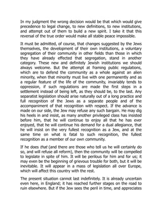 In my judgment the wrong decision would be that which would give
precedence to legal change, to new definitions, to new institutions,
and attempt out of them to build a new spirit. I take it that this
reversal of the true order would make all stable peace impossible.
It must be admitted, of course, that changes suggested by the Jews
themselves, the development of their own institutions, a voluntary
segregation of their community in other fields than those in which
they have already effected that segregation, stand in another
category. These new and definitely Jewish institutions we should
always welcome. But the attempt at framing public regulations,
which are to defend the community as a whole against an alien
minority, when that minority must live with one permanently and as
a regular feature of the life of the community, invariably tends to
oppression, if such regulations are made the first steps in a
settlement instead of being left, as they should be, to the last. Any
separatist legislation should arise naturally out of a long practice and
full recognition of the Jews as a separate people and of the
accompaniment of that recognition with respect. If the advance is
made on our side, the Jew may refuse any such bargain. He may dig
his heels in and insist, as many another privileged class has insisted
before him, that he will continue to enjoy all that he has ever
enjoyed, that he will continue his demand for a dual allegiance, that
he will insist on the very fullest recognition as a Jew, and at the
same time on what is fatal to such recognition, the fullest
recognition as a member of our own community.
If he does that (and there are those who tell us he will certainly do
so, and will refuse all reform), then the community will be compelled
to legislate in spite of him. It will be perilous for him and for us; it
may even be the beginning of grievous trouble for both, but it will be
inevitable. It will appear in a mass of legislation all over Europe,
which will affect this country with the rest.
The present situation cannot last indefinitely. It is already uncertain
even here, in England; it has reached further stages on the road to
ruin elsewhere. But if the Jew sees the peril in time, and appreciates
 