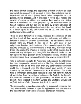 the nature of that change, the beginnings of which we have all seen
and which is proceeding at so great a pace, then relations can be
established out of which (later) formal rules, acceptable to both
parties, should proceed. And in that case it would be, I repeat, the
gravest of errors to initiate new positive laws and a new status
before a foundation had been prepared by the re-establishment of
honest relations; and that can only be done by a frank admission of
reality, by the open and continual admission everywhere that Israel
is a nation apart, is not, and cannot be, of us, and shall not be
confounded with ourselves.
There is great temptation to delay, because the acuteness of the
problem is not felt here as yet, among the well-to-do, and still more
because it differs in different communities. The peril seems still far
distant from us, though it may be at the very door of our
neighbours. Routine, the inheritance of the immediate past, the false
security produced by the conventions of that past, may well tempt
those who dislike the effort of a change to shirk that change. But I
would ask any intelligent and thoughtful Jew who still thinks he can
rely upon the false position of the nineteenth century whether the
same forces are there to support him to-day as were present then?
Take a particular example. In Poland and in Roumania the old fiction
has been temporarily imposed by force. The Jew, who in both these
countries is felt to be more alien than any other foreign European
could be, is imposed upon the Government and society of each
country by the Western Governments as a full citizen. The strain
here is immensely aggravated because it arose not from the nature
of society but from the action of outsiders; the English, the French,
the American Governments (but particularly the American and the
English) have erected in Eastern Europe this unstable, unjust and
artificial state of affairs. It cannot last, for it is unreal.
The communities in question may make no laws which recognize the
Jew; alternatively, the door is open for oppression: and the moment
the hated foreign interference weakens, oppression will come.
 