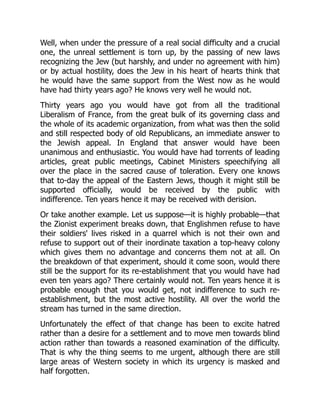 Well, when under the pressure of a real social difficulty and a crucial
one, the unreal settlement is torn up, by the passing of new laws
recognizing the Jew (but harshly, and under no agreement with him)
or by actual hostility, does the Jew in his heart of hearts think that
he would have the same support from the West now as he would
have had thirty years ago? He knows very well he would not.
Thirty years ago you would have got from all the traditional
Liberalism of France, from the great bulk of its governing class and
the whole of its academic organization, from what was then the solid
and still respected body of old Republicans, an immediate answer to
the Jewish appeal. In England that answer would have been
unanimous and enthusiastic. You would have had torrents of leading
articles, great public meetings, Cabinet Ministers speechifying all
over the place in the sacred cause of toleration. Every one knows
that to-day the appeal of the Eastern Jews, though it might still be
supported officially, would be received by the public with
indifference. Ten years hence it may be received with derision.
Or take another example. Let us suppose—it is highly probable—that
the Zionist experiment breaks down, that Englishmen refuse to have
their soldiers' lives risked in a quarrel which is not their own and
refuse to support out of their inordinate taxation a top-heavy colony
which gives them no advantage and concerns them not at all. On
the breakdown of that experiment, should it come soon, would there
still be the support for its re-establishment that you would have had
even ten years ago? There certainly would not. Ten years hence it is
probable enough that you would get, not indifference to such re-
establishment, but the most active hostility. All over the world the
stream has turned in the same direction.
Unfortunately the effect of that change has been to excite hatred
rather than a desire for a settlement and to move men towards blind
action rather than towards a reasoned examination of the difficulty.
That is why the thing seems to me urgent, although there are still
large areas of Western society in which its urgency is masked and
half forgotten.
 