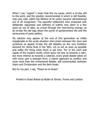 When I say "urgent" I mean that this my essay, which is to-day still
to the point, and the solution recommended in which is still feasible,
may very well, within the lifetime of its writer, become old-fashioned
out of all recognition. The peaceful settlement here proposed with
deliberate vagueness and softness of outline may seem in a few
years as out of date, as unreal through the intervening change, as
do to-day the old tags about the purity of parliamentary life and the
seriousness of party politics.
My solution may appear at the end of this generation as mildly
inapplicable to the acute situation then arisen between the Jews and
ourselves as appear to-day the old debates on the very tentative
demand for Home Rule in the '80's. Let us act as soon as possible
and settle the thing while there is yet time. For in the swirl and
rapids of the modern world, which grow not less as towards a calm,
but more intense as towards a cataract, every great debate takes on
with every year a stronger form, a nearer approach to conflict; and
none more than the immemorial debate, still unconcluded, between
Islam and Christendom and the Beni-Israel.
But for my part, I say, "Peace be to Israel."
Printed in Great Britain by Butler & Tanner, Frome and London.
 