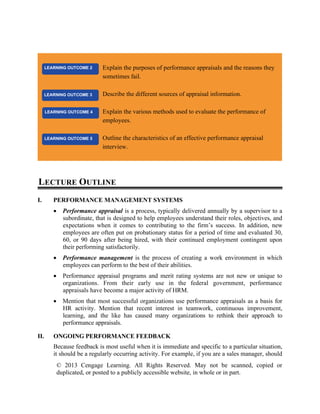 © 2013 Cengage Learning. All Rights Reserved. May not be scanned, copied or
duplicated, or posted to a publicly accessible website, in whole or in part.
LECTURE OUTLINE
I. PERFORMANCE MANAGEMENT SYSTEMS
• Performance appraisal is a process, typically delivered annually by a supervisor to a
subordinate, that is designed to help employees understand their roles, objectives, and
expectations when it comes to contributing to the firm’s success. In addition, new
employees are often put on probationary status for a period of time and evaluated 30,
60, or 90 days after being hired, with their continued employment contingent upon
their performing satisfactorily.
• Performance management is the process of creating a work environment in which
employees can perform to the best of their abilities.
• Performance appraisal programs and merit rating systems are not new or unique to
organizations. From their early use in the federal government, performance
appraisals have become a major activity of HRM.
• Mention that most successful organizations use performance appraisals as a basis for
HR activity. Mention that recent interest in teamwork, continuous improvement,
learning, and the like has caused many organizations to rethink their approach to
performance appraisals.
II. ONGOING PERFORMANCE FEEDBACK
Because feedback is most useful when it is immediate and specific to a particular situation,
it should be a regularly occurring activity. For example, if you are a sales manager, should
Explain the purposes of performance appraisals and the reasons they
sometimes fail.
Describe the different sources of appraisal information.
Explain the various methods used to evaluate the performance of
employees.
Outline the characteristics of an effective performance appraisal
interview.
LEARNING OUTCOME 5
LEARNING OUTCOME 3
LEARNING OUTCOME 2
LEARNING OUTCOME 4
 