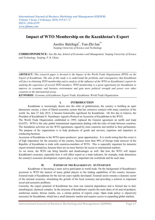 International Journal of Business Marketing and Management (IJBMM)
Volume 3 Issue 2 February 2018, P.P.67-71
ISSN: 2456-4559
www.ijbmm.com
International Journal of Business Marketing and Management (IJBMM) Page 67
Impact of WTO Membership on the Kazakhstan's Export
Assilov Balzhigit*
, Yan Zhi Jun**
Nanjing University of Science and Technology
CORRESPONDENCE: Yan Zhi Jun, School of Economics and Management, Nanjing University of Science
and Technology, Nanjing, P. R. China
ABSTRACT: This research paper is devoted to the Impact of the World Trade Organization (WTO) on the
Export of Kazakhstan. The aim of this study is to understand the problems and consequences that Kazakhstan
will face in obtaining WTO membership and to analyze of the influence of the WTO on Kazakhstan's exports by
studying the experience of several WTO members. WTO membership is a great opportunity for Kazakhstan to
improve its economic and business environment and gain more political strength and power over other
countries in the international arena.
KEYWORDS: Economy of Kazakhstan, Export Trade, Kazakhstan, World Trade Organization.
I. INTRODUCTION
Kazakhstan is increasingly drawn into the orbit of globalization; the country is building an open
democratic society, a form of liberal economic system that has extensive contacts with many countries of the
world. So, date 27 July 2015, it became historically significant for Kazakhstan. On this day in Geneva, the
President of Kazakhstan N. Nazarbayev signed a Protocol on Accession of Kazakhstan to the WTO.
The World Trade Organization established in 1995, replaced the General agreement on tariffs and trade
(GATT). WTO is the only global international organization dealing with the rules of trade between countries.
The foundation activities are the WTO agreements, signed by most countries and ratified in their parliaments.
The purpose of the organization is to help producers of goods and services, exporters and importers in
conducting business.
Accession of Kazakhstan to the WTO opens producers’ great opportunities. It is worth noting that this event is
of high importance for the economy of the country, because more than 90% of foreign trade turnover of the
Republic of Kazakhstan is trade with countries-members of WTO. This is especially important for domestic
export-oriented enterprises, because there are no more barriers for access to international markets.
As we know, the WTO can bring benefits and disadvantages as well. But how the WTO will impact
Kazakhstan's economy, especially how it will affect export as a trade indicator, for example, trade determines
the country's economic development; exports play a very important role worldwide and for each state.
II. EXPORT OF THE KAZAKHSTAN: AN OVERVIEW
Kazakhstan is becoming a more active participant in world trade. On the background of Kazakhstan's
accession to WTO the interest of many global players to the trading capabilities of the country increases.
External trade of Kazakhstan for the last ten years rapidly developed. External sector remains a dynamic sector
of the national economy, stimulating the growth of the local economy and providing a solution to important
social and economic problems.
Currently, the export potential of Kazakhstan has clear raw material dependence and is formed due to fuel,
metallurgical, chemical complex. In the structure of Kazakhstan's exports the main share of oil and oil products,
nonferrous metals, ferrous metals, ore, a certain portion of exports crops. Open trade policy is objectively
necessary for Kazakhstan, which has a small domestic market and requires access to expanding global markets.
 