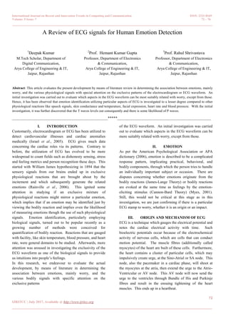 International Journal on Recent and Innovation Trends in Computing and Communication ISSN: 2321-8169
Volume: 5 Issue: 7 72 – 76
_______________________________________________________________________________________________
72
IJRITCC | July 2017, Available @ http://www.ijritcc.org
_______________________________________________________________________________________
A Review of ECG signals for Human Emotion Detection
1
Deepak Kumar
M.Tech Scholar, Department of
Digital Communication,
Arya College of Engineering & IT,
Jaipur, Rajasthan
2
Prof. Hemant Kumar Gupta
Professor, Department of Electronics
& Communication,
Arya College of Engineering & IT,
Jaipur, Rajasthan
3
Prof. Rahul Shrivastava
Professor, Department of Electronics
& Communication,
Arya College of Engineering & IT,
Jaipur, Rajasthan
Abstract: This article evaluates the present development by means of literature review in determining the association between emotions, mainly
worry, and the various physiological signals with special attention on the exclusive patterns of the electrocardiogram or ECG waveform. An
initial investigation was carried out to evaluate which aspects in the ECG waveform can be most suitably related with worry, except from those.
Hence, it has been observed that emotion identification utilizing particular aspects of ECG is investigated to a lesser degree compared to other
physiological reactions like speech signals, skin conductance and temperature, facial expression, heart rate and blood pressure. With the initial
investigation, it was further discovered that the T waves levels out consequently and there is some likelihood of P waves.
__________________________________________________*****_________________________________________________
I. INTRODUCTION
Customarily, electrocardiogram or ECG has been utilized to
detect cardiovascular illnesses and cardiac anomalies
medically (Israel et al., 2005). ECG gives much data
concerning the cardiac roles via its patterns. Contrary to
before, the utilization of ECG has evolved to be more
widespread to count fields such as dishonesty sensing, stress
and feeling metrics and person recognition these days. This
started with William James hypothesizing in 1894 that the
sensory signals from our brains ended up in exclusive
physiological reactions that are brought about by the
incitement and which subsequently generate the related
emotions (Rainville et al., 2006). This ignited some
attention in studying if an exclusive mixture of
physiological reactions might mirror a particular emotion,
which implies that if an emotion may be identified just by
viewing the bodily reaction and implies even the likelihood
of measuring emotions though the use of such physiological
signals. Emotion identification, particularly employing
biological signals, turned out to be popular recently as a
growing number of methods were conceived for
quantification of bodily reaction. Reactions that are gauged
with facility, like skin temperature, blood pressure, and heart
rate, were general domains to be studied. Afterwards, more
attention was aroused in investigating the exclusivity of the
ECG waveform as one of the biological signals to provide
us intuitions into people’s feelings.
In this research, we endeavour to evaluate the actual
development, by means of literature in determining the
association between emotions, mainly worry, and the
various bodily signals with specific attention on the
exclusive patterns
of the ECG waveform. An initial investigation was carried
out to evaluate which aspects in the ECG waveform can be
more suitably related with worry, except from those.
II. EMOTION
As per the American Psychological Association or APA
dictionary (2006), emotion is described to be a complicated
response pattern, implicating practical, behavioral, and
bodily components, through which the person tries to handle
an individually important subject or occasion. There are
disputes concerning whether emotions originate from the
bodily reactions (James-Lange Theory) or bodily reactions
are evoked at the same time as feelings by the emotion-
eliciting stimulus (Cannon-Bard Theory) (Myes, 2001).
Still, this would not be critical at this stage as in this
investigation, we are just confirming if there is a particular
ECG stamp to worry, whether it is an origin or an impact.
III. ORIGIN AND MECHANISM OF ECG
ECG is a technique which gauges the electrical potential and
notes the cardiac electrical activity with time. Such
bioelectric potentials occur because of the electrochemical
activity of nervous cells, which are cells that can conduct
motion potential. The muscle fibres (additionally called
myocytes) of the heart are built of these cells. Furthermore,
the heart contains a cluster of particular cells, which may
impulsively create urge, at the Sino-Atrial or SA node. This
node, also the pacemaker in a cardiac phase, will shoot at
the myocytes at the atria, then extend the urge to the Atrio-
Ventricular or AV node. This AV node will now send the
urge to the ventricles through Bundle of His and Purkinje
fibres and result in the ensuing tightening of the heart
muscles. This ends up in a heartbeat.
 